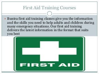 First Aid Training Courses
 Buntra first aid training classes give you the information
and the skills you need to help adults and children during
many emergency situations. Our first aid training
delivers the latest information in the format that suits
you best
 