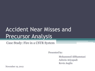 Accident Near Misses and
Precursor Analysis
Case Study: Fire in a CSTR System
Presented by:
Mohammed AlShammasi
Ashwin Ariyapadi
Kevin Anglin
November 19, 2012

 