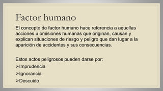 Factor humano
El concepto de factor humano hace referencia a aquellas
acciones u omisiones humanas que originan, causan y
explican situaciones de riesgo y peligro que dan lugar a la
aparición de accidentes y sus consecuencias.
Estos actos peligrosos pueden darse por:
Imprudencia
Ignorancia
Descuido
 