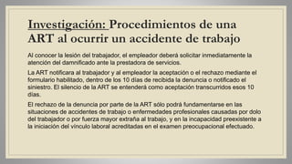 Investigación: Procedimientos de una
ART al ocurrir un accidente de trabajo
Al conocer la lesión del trabajador, el empleador deberá solicitar inmediatamente la
atención del damnificado ante la prestadora de servicios.
La ART notificara al trabajador y al empleador la aceptación o el rechazo mediante el
formulario habilitado, dentro de los 10 días de recibida la denuncia o notificado el
siniestro. El silencio de la ART se entenderá como aceptación transcurridos esos 10
días.
El rechazo de la denuncia por parte de la ART sólo podrá fundamentarse en las
situaciones de accidentes de trabajo o enfermedades profesionales causadas por dolo
del trabajador o por fuerza mayor extraña al trabajo, y en la incapacidad preexistente a
la iniciación del vínculo laboral acreditadas en el examen preocupacional efectuado.
 