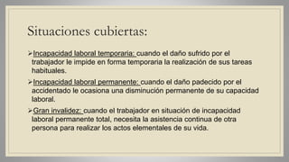 Situaciones cubiertas:
Incapacidad laboral temporaria: cuando el daño sufrido por el
trabajador le impide en forma temporaria la realización de sus tareas
habituales.
Incapacidad laboral permanente: cuando el daño padecido por el
accidentado le ocasiona una disminución permanente de su capacidad
laboral.
Gran invalidez: cuando el trabajador en situación de incapacidad
laboral permanente total, necesita la asistencia continua de otra
persona para realizar los actos elementales de su vida.
 