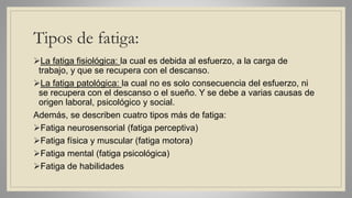 Tipos de fatiga:
La fatiga fisiológica: la cual es debida al esfuerzo, a la carga de
trabajo, y que se recupera con el descanso.
La fatiga patológica: la cual no es solo consecuencia del esfuerzo, ni
se recupera con el descanso o el sueño. Y se debe a varias causas de
origen laboral, psicológico y social.
Además, se describen cuatro tipos más de fatiga:
Fatiga neurosensorial (fatiga perceptiva)
Fatiga física y muscular (fatiga motora)
Fatiga mental (fatiga psicológica)
Fatiga de habilidades
 