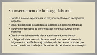 Consecuencia de la fatiga laboral:
• Debido a esto se experimenta un mayor ausentismo en trabajadores
fatigados
• Mayor probabilidad de accidentes laborales en personas fatigadas
• Incremento del riesgo de enfermedades cardiovasculares en los
afectados
• Disminución del estado de alerta aun durante turnos diurnos
• La fatiga industrial no controlada se transforma en el síndrome de
fatiga crónica de difícil manejo médico y de frecuentes recaídas que
incluso ocasionan una baja en la resistencia del sistema inmunológico.
 