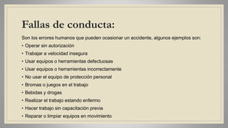 Fallas de conducta:
Son los errores humanos que pueden ocasionar un accidente, algunos ejemplos son:
• Operar sin autorización
• Trabajar a velocidad insegura
• Usar equipos o herramientas defectuosas
• Usar equipos o herramientas incorrectamente
• No usar el equipo de protección personal
• Bromas o juegos en el trabajo
• Bebidas y drogas
• Realizar el trabajo estando enfermo
• Hacer trabajo sin capacitación previa
• Reparar o limpiar equipos en movimiento
 