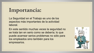 Importancia:
La Seguridad en el Trabajo es uno de los
aspectos más importantes de la actividad
laboral.
En este sentido muchas veces la seguridad no
se trata tan en serio como se debería; lo que
puede acarrear serios problemas no sólo para
los empleados sino también para los
empresarios.
 