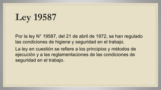 Ley 19587
Por la ley N° 19587, del 21 de abril de 1972, se han regulado
las condiciones de higiene y seguridad en el trabajo.
La ley en cuestión se refiere a los principios y métodos de
ejecución y a las reglamentaciones de las condiciones de
seguridad en el trabajo.
 