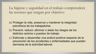La higiene y seguridad en el trabajo comprenderá
las normas que tengan por objetivo:
a) Proteger la vida, preservar y mantener la integridad
psicofísica de los trabajadores.
b) Prevenir, reducir, eliminar o aislar los riesgos de los
distintos centros o puestos de trabajo.
c) Estimular y desarrollar una actitud positiva respecto de la
prevención de los accidentes o enfermedades que pueden
derivarse de la actividad laboral.
 