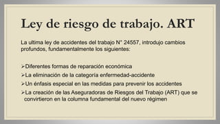 Ley de riesgo de trabajo. ART
La ultima ley de accidentes del trabajo N° 24557, introdujo cambios
profundos, fundamentalmente los siguientes:
Diferentes formas de reparación económica
La eliminación de la categoría enfermedad-accidente
Un énfasis especial en las medidas para prevenir los accidentes
La creación de las Aseguradoras de Riesgos del Trabajo (ART) que se
convirtieron en la columna fundamental del nuevo régimen
 