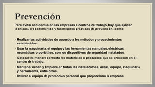 Prevención
Para evitar accidentes en las empresas o centros de trabajo, hay que aplicar
técnicas, procedimientos y las mejores prácticas de prevención, como:
• Realizar las actividades de acuerdo a los métodos y procedimientos
establecidos.
• Usar la maquinaria, el equipo y las herramientas manuales, eléctricas,
neumáticas o portátiles, con los dispositivos de seguridad instalados.
• Colocar de manera correcta los materiales o productos que se procesan en el
centro de trabajo.
• Mantener orden y limpieza en todas las instalaciones, áreas, equipo, maquinaria
y herramienta, entre otras.
• Utilizar el equipo de protección personal que proporciona la empresa.
 