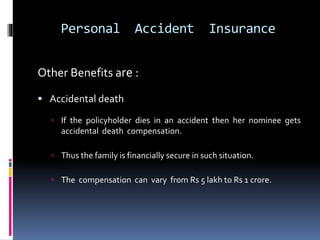 Personal Accident Insurance
Other Benefits are :
 Accidental death
 If the policyholder dies in an accident then her nominee gets
accidental death compensation.
 Thus the family is financially secure in such situation.
 The compensation can vary from Rs 5 lakh to Rs 1 crore.
 