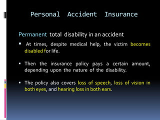 Personal Accident Insurance
Permanent total disability in an accident
 At times, despite medical help, the victim becomes
disabled for life.
 Then the insurance policy pays a certain amount,
depending upon the nature of the disability.
 The policy also covers loss of speech, loss of vision in
both eyes, and hearing loss in both ears.
 