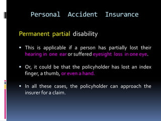 Personal Accident Insurance
Permanent partial disability
 This is applicable if a person has partially lost their
hearing in one ear or suffered eyesight loss in one eye.
 Or, it could be that the policyholder has lost an index
finger, a thumb, or even a hand.
 In all these cases, the policyholder can approach the
insurer for a claim.
 