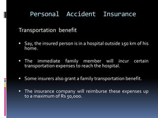Personal Accident Insurance
Transportation benefit
 Say, the insured person is in a hospital outside 150 km of his
home.
 The immediate family member will incur certain
transportation expenses to reach the hospital.
 Some insurers also grant a family transportation benefit.
 The insurance company will reimburse these expenses up
to a maximum of Rs 50,000.
 