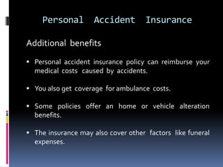 Personal Accident Insurance
Additional benefits
 Personal accident insurance policy can reimburse your
medical costs caused by accidents.
 You also get coverage for ambulance costs.
 Some policies offer an home or vehicle alteration
benefits.
 The insurance may also cover other factors like funeral
expenses.
 