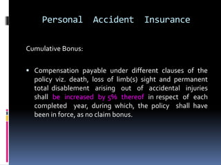 Personal Accident Insurance
Cumulative Bonus:
 Compensation payable under different clauses of the
policy viz. death, loss of limb(s) sight and permanent
total disablement arising out of accidental injuries
shall be increased by 5% thereof in respect of each
completed year, during which, the policy shall have
been in force, as no claim bonus.
 