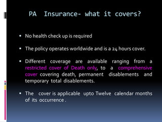 PA Insurance- what it covers?
 No health check up is required
 The policy operates worldwide and is a 24 hours cover.
 Different coverage are available ranging from a
restricted cover of Death only, to a comprehensive
cover covering death, permanent disablements and
temporary total disablements.
 The cover is applicable upto Twelve calendar months
of its occurrence .
 