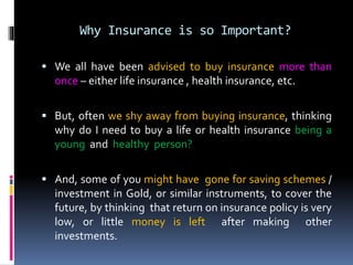 Why Insurance is so Important?
 We all have been advised to buy insurance more than
once – either life insurance , health insurance, etc.
 But, often we shy away from buying insurance, thinking
why do I need to buy a life or health insurance being a
young and healthy person?
 And, some of you might have gone for saving schemes /
investment in Gold, or similar instruments, to cover the
future, by thinking that return on insurance policy is very
low, or little money is left after making other
investments.
 