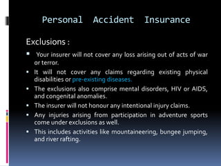 Personal Accident Insurance
Exclusions :
 Your insurer will not cover any loss arising out of acts of war
or terror.
 It will not cover any claims regarding existing physical
disabilities or pre-existing diseases.
 The exclusions also comprise mental disorders, HIV or AIDS,
and congenital anomalies.
 The insurer will not honour any intentional injury claims.
 Any injuries arising from participation in adventure sports
come under exclusions as well.
 This includes activities like mountaineering, bungee jumping,
and river rafting.
 