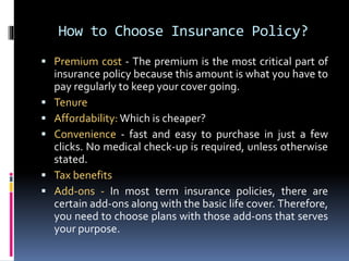 How to Choose Insurance Policy?
 Premium cost - The premium is the most critical part of
insurance policy because this amount is what you have to
pay regularly to keep your cover going.
 Tenure
 Affordability: Which is cheaper?
 Convenience - fast and easy to purchase in just a few
clicks. No medical check-up is required, unless otherwise
stated.
 Tax benefits
 Add-ons - In most term insurance policies, there are
certain add-ons along with the basic life cover. Therefore,
you need to choose plans with those add-ons that serves
your purpose.
 