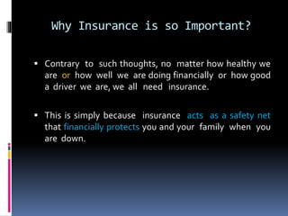 Why Insurance is so Important?
 Contrary to such thoughts, no matter how healthy we
are or how well we are doing financially or how good
a driver we are, we all need insurance.
 This is simply because insurance acts as a safety net
that financially protects you and your family when you
are down.
 