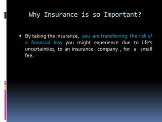 Why Insurance is so Important?
 By taking the insurance, you are transferring the risk of
a financial loss you might experience due to life’s
uncertainties, to an insurance company , for a small
fee.
 
