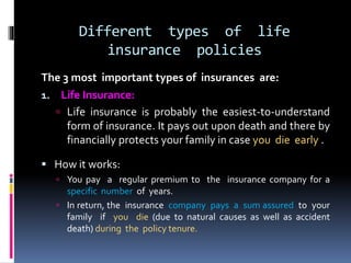 Different types of life
insurance policies
The 3 most important types of insurances are:
1. Life Insurance:
 Life insurance is probably the easiest-to-understand
form of insurance. It pays out upon death and there by
financially protects your family in case you die early .
 How it works:
 You pay a regular premium to the insurance company for a
specific number of years.
 In return, the insurance company pays a sum assured to your
family if you die (due to natural causes as well as accident
death) during the policy tenure.
 