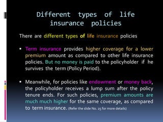 Different types of life
insurance policies
There are different types of life insurance policies
 Term insurance provides higher coverage for a lower
premium amount as compared to other life insurance
policies. But no money is paid to the policyholder if he
survives the term (Policy Period).
 Meanwhile, for policies like endowment or money back,
the policyholder receives a lump sum after the policy
tenure ends. For such policies, premium amounts are
much much higher for the same coverage, as compared
to term insurance. (Refer the slide No. 25 for more details)
 