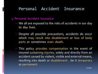 Personal Accident Insurance
3. Personal Accident Insurance:
 We all are exposed to the risks of accidents in our day
to day lives.
 Despite all possible precautions, accidents do occur
which may result into disablement or loss of body
parts or sometimes even death.
 This policy provides compensation in the event of
insured sustaining injuries, solely and directly from an
accident caused by violent, visible and external means,
resulting into death or disablement , be it temporary
or permanent.
--Contd
 