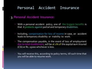 Personal Accident Insurance
3. Personal Accident Insurance:
 With a personal accident policy, one of the biggest benefits is
that it protects against partial and temporary disabilities.
 Including, compensation for loss of income in case, an accident
leads to temporary disability or inability to work.
 The compensation payable, in the event of loss of employment
due to total disablement, will be at 1% of the capital sum insured
(CSI) or Rs. 15000 whichever is less.
 You will receive this, according to policy terms, till such time that
you will be able to resume work.
 