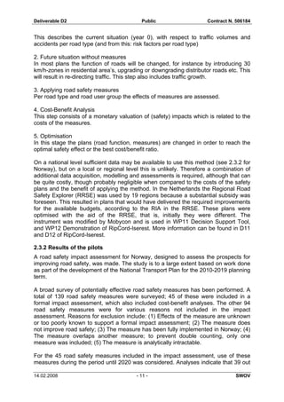 Deliverable D2 Public Contract N. 506184
14.02.2008 - 11 - SWOV
This describes the current situation (year 0), with respect to traffic volumes and
accidents per road type (and from this: risk factors per road type)
2. Future situation without measures
In most plans the function of roads will be changed, for instance by introducing 30
km/h-zones in residential area’s, upgrading or downgrading distributor roads etc. This
will result in re-directing traffic. This step also includes traffic growth.
3. Applying road safety measures
Per road type and road user group the effects of measures are assessed.
4. Cost-Benefit Analysis
This step consists of a monetary valuation of (safety) impacts which is related to the
costs of the measures.
5. Optimisation
In this stage the plans (road function, measures) are changed in order to reach the
optimal safety effect or the best cost/benefit ratio.
On a national level sufficient data may be available to use this method (see 2.3.2 for
Norway), but on a local or regional level this is unlikely. Therefore a combination of
additional data acquisition, modelling and assessments is required, although that can
be quite costly, though probably negligible when compared to the costs of the safety
plans and the benefit of applying the method. In the Netherlands the Regional Road
Safety Explorer (RRSE) was used by 19 regions because a substantial subsidy was
foreseen. This resulted in plans that would have delivered the required improvements
for the available budgets, according to the RIA in the RRSE. These plans were
optimised with the aid of the RRSE, that is, initially they were different. The
instrument was modified by Mobycon and is used in WP11 Decision Support Tool,
and WP12 Demonstration of RipCord-Iserest. More information can be found in D11
and D12 of RipCord-Iserest.
2.3.2 Results of the pilots
A road safety impact assessment for Norway, designed to assess the prospects for
improving road safety, was made. The study is to a large extent based on work done
as part of the development of the National Transport Plan for the 2010-2019 planning
term.
A broad survey of potentially effective road safety measures has been performed. A
total of 139 road safety measures were surveyed; 45 of these were included in a
formal impact assessment, which also included cost-benefit analyses. The other 94
road safety measures were for various reasons not included in the impact
assessment. Reasons for exclusion include: (1) Effects of the measure are unknown
or too poorly known to support a formal impact assessment; (2) The measure does
not improve road safety; (3) The measure has been fully implemented in Norway; (4)
The measure overlaps another measure; to prevent double counting, only one
measure was included; (5) The measure is analytically intractable.
For the 45 road safety measures included in the impact assessment, use of these
measures during the period until 2020 was considered. Analyses indicate that 39 out
 