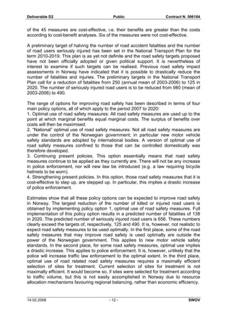 Deliverable D2 Public Contract N. 506184
14.02.2008 - 12 - SWOV
of the 45 measures are cost-effective, i.e. their benefits are greater than the costs
according to cost-benefit analyses. Six of the measures were not cost-effective.
A preliminary target of halving the number of road accident fatalities and the number
of road users seriously injured has been set in the National Transport Plan for the
term 2010-2019. This plan is as yet not definite and the road safety targets proposed
have not been officially adopted or given political support. It is nevertheless of
interest to examine if such targets can be realised. Previous road safety impact
assessments in Norway have indicated that it is possible to drastically reduce the
number of fatalities and injuries. The preliminary targets in the National Transport
Plan call for a reduction of fatalities from 250 (annual mean of 2003-2006) to 125 in
2020. The number of seriously injured road users is to be reduced from 980 (mean of
2003-2006) to 490.
The range of options for improving road safety has been described in terms of four
main policy options, all of which apply to the period 2007 to 2020:
1. Optimal use of road safety measures: All road safety measures are used up to the
point at which marginal benefits equal marginal costs. The surplus of benefits over
costs will then be maximised.
2. “National” optimal use of road safety measures: Not all road safety measures are
under the control of the Norwegian government; in particular new motor vehicle
safety standards are adopted by international bodies. A version of optimal use of
road safety measures confined to those that can be controlled domestically was
therefore developed.
3. Continuing present policies. This option essentially means that road safety
measures continue to be applied as they currently are. There will not be any increase
in police enforcement, nor will new law be introduced (e.g. a law requiring bicycle
helmets to be worn).
4. Strengthening present policies. In this option, those road safety measures that it is
cost-effective to step up, are stepped up. In particular, this implies a drastic increase
of police enforcement.
Estimates show that all these policy options can be expected to improve road safety
in Norway. The largest reduction of the number of killed or injured road users is
obtained by implementing policy option 1, optimal use of road safety measures. Full
implementation of this policy option results in a predicted number of fatalities of 138
in 2020. The predicted number of seriously injured road users is 656. These numbers
clearly exceed the targets of, respectively, 125 and 490. It is, however, not realistic to
expect road safety measures to be used optimally. In the first place, some of the road
safety measures that may improve road safety is used optimally are outside the
power of the Norwegian government. This applies to new motor vehicle safety
standards. In the second place, for some road safety measures, optimal use implies
a drastic increase. This applies to police enforcement. It is, however, unlikely that the
police will increase traffic law enforcement to the optimal extent. In the third place,
optimal use of road related road safety measures requires a maximally efficient
selection of sites for treatment. Current selection of sites for treatment is not
maximally efficient. It would become so, if sites were selected for treatment according
to traffic volume, but this is not easily accomplished in Norway due to resource
allocation mechanisms favouring regional balancing, rather than economic efficiency.
 