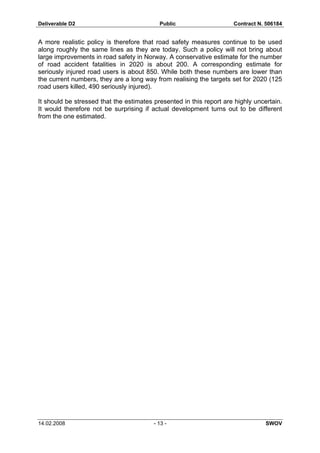 Deliverable D2 Public Contract N. 506184
14.02.2008 - 13 - SWOV
A more realistic policy is therefore that road safety measures continue to be used
along roughly the same lines as they are today. Such a policy will not bring about
large improvements in road safety in Norway. A conservative estimate for the number
of road accident fatalities in 2020 is about 200. A corresponding estimate for
seriously injured road users is about 850. While both these numbers are lower than
the current numbers, they are a long way from realising the targets set for 2020 (125
road users killed, 490 seriously injured).
It should be stressed that the estimates presented in this report are highly uncertain.
It would therefore not be surprising if actual development turns out to be different
from the one estimated.
 