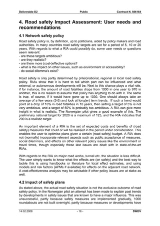 Deliverable D2 Public Contract N. 506184
14.02.2008 - 16 - SWOV
4. Road safety Impact Assessment: User needs and
recommendations
4.1 Network safety policy
Road safety policy is, by definition, up to politicians, aided by policy makers and road
authorities. In many countries road safety targets are set for a period of 5, 10 or 20
years. With regards to what a RIA could possibly do, some user needs or questions
seem relevant:
- are these targets ambitious?
- are they realistic?
- are there more (cost-)effective options?
- what is the impact on other issues, such as environment or accessibility?
- do social dilemma’s exist?
Road safety is only partly determined by (inter)national, regional or local road safety
policy. RIAs show that it is hard to tell which part can be influenced and what
external, or autonomous developments will be. Next to this chance plays a vital role,
if for instance, the amount of road fatalities drops from 1000 in one year to 970 in
another, this is no reason to assume that policy has anything to do with it. The same
is true, of course, if it would have gone up to 1030. One should always take an
average of a few years (3-5) and look at long(er) term trends. If such a trend would
point at a drop of 10% in road fatalities in 10 years, then setting a target of 5% is not
very ambitious, and a target of 50% is probably too ambitious. A RIA can give more
insight in what is realistic. The Norwegian pilot gives a good example of this. The
preliminary national target for 2020 is a maximum of 125, and the RIA indicates that
200 is a realistic target.
An important element of a RIA is the set of expected costs and benefits of (road
safety) measures that could or will be realised in the period under consideration. This
enables the user to optimise plans given a certain (road safety) budget. A RIA does
not (normally) incorporate relevant aspects such as public acceptance of measures,
social dilemma’s, and effects on other relevant policy issues like the environment or
travel times, though especially these last issues are dealt with in state-of-the-art
RIAs.
With regards to the RIA on major road works, tunnel etc. the situation is less difficult.
The user simply wants to know what the effects are (on safety) and the best way to
tackle this is using handbooks or literature for local effect estimates, and using
models and risk factors (APMs if available) for effects on the adjacent road network.
A cost-effectiveness analysis may be advisable if other policy issues are at stake as
well.
4.2 Impact of safety plans
As stated above, the actual road safety situation is not the exclusive outcome of road
safety policy. In the Norwegian pilot an attempt has been made to explain past trends
by developments in safety issues that are known to have a major influence. This was
unsuccessful, partly because safety measures are implemented gradually, 1000
roundabouts are not built overnight, partly because measures or developments have
 