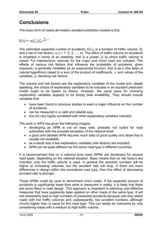 Deliverable D2 Public Contract N. 506184
14.02.2008 - 18 - SWOV
Conclusions
The basic form of nearly all modern accident prediction models is this:
E(λ) = .MIMA
∑ ii x
eQQ
γββ
α
The estimated expected number of accidents, E(λ), is a function of traffic volume, Q,
and a set of risk factors, xi (i = 1, 2, 3, …, n). The effect of traffic volume on accidents
is modelled in terms of an elasticity, that is a power, β, to which traffic volume is
raised. For intersections volumes for the major and minor road are included. The
effects of various risk factors that influence the probability of accidents, given
exposure, is generally modelled as an exponential function, that is as e (the base of
natural logarithms) raised to a sum of the product of coefficients, γi, and values of the
variables, xi, denoting risk factors.
The volume and risk factors are the explanatory variables of the model and, ideally
speaking, the choice of explanatory variables to be included in an accident prediction
model ought to be based on theory. However, the usual basis for choosing
explanatory variables appears to be simply data availability. They should include
variables that:
• have been found in previous studies to exert a major influence on the number
of accidents;
• can be measured in a valid and reliable way;
• are not very highly correlated with other explanatory variables included.
The work in WP2 has given the following insights:
• developing an APM is not an easy task, probably not suited for road
authorities with the possible exception of the national level;
• a good and detailed APM requires much data of good quality and detail that is
usually not available;
• as a result only a few explanatory variables (risk factors) are included;
• APM can be quite different for the same road type in different countries.
It is recommended that on a national level basic APMs are developed for several
road types, depending on the national situation. Basic means that no risk factors are
included, only the traffic volume is used. In general the accident numbers will be
higher at increasing volumes, but the accident rate will drop. If there are more
differences in design within the considered road type, then this effect of decreasing
accident rate is stronger.
These APMs could be used to benchmark one’s roads. If the expected amount of
accidents is significantly lower than what is measured in reality, it is likely that there
are some flaws in road design. This approach is important in selecting cost effective
measures that have apparently been applied on other roads of the same type. It will
not necessarily lead to high numbers of prevented accidents because one may select
roads with low traffic volumes and, subsequently, low accident numbers, although
(much) higher than is usual for this road type. This can easily be overcome by only
considering roads with a medium to high traffic volume.
 