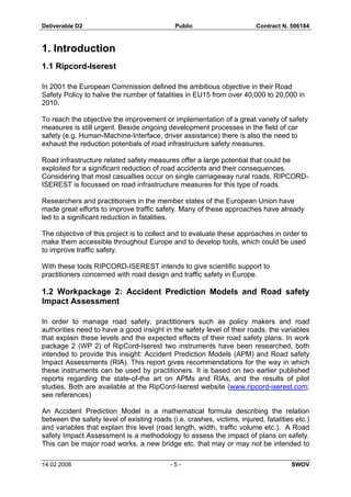 Deliverable D2 Public Contract N. 506184
14.02.2008 - 5 - SWOV
1. Introduction
1.1 Ripcord-Iserest
In 2001 the European Commission defined the ambitious objective in their Road
Safety Policy to halve the number of fatalities in EU15 from over 40,000 to 20,000 in
2010.
To reach the objective the improvement or implementation of a great variety of safety
measures is still urgent. Beside ongoing development processes in the field of car
safety (e.g. Human-Machine-Interface, driver assistance) there is also the need to
exhaust the reduction potentials of road infrastructure safety measures.
Road infrastructure related safety measures offer a large potential that could be
exploited for a significant reduction of road accidents and their consequences.
Considering that most casualties occur on single carriageway rural roads, RIPCORD-
ISEREST is focussed on road infrastructure measures for this type of roads.
Researchers and practitioners in the member states of the European Union have
made great efforts to improve traffic safety. Many of these approaches have already
led to a significant reduction in fatalities.
The objective of this project is to collect and to evaluate these approaches in order to
make them accessible throughout Europe and to develop tools, which could be used
to improve traffic safety.
With these tools RIPCORD-ISEREST intends to give scientific support to
practitioners concerned with road design and traffic safety in Europe.
1.2 Workpackage 2: Accident Prediction Models and Road safety
Impact Assessment
In order to manage road safety, practitioners such as policy makers and road
authorities need to have a good insight in the safety level of their roads, the variables
that explain these levels and the expected effects of their road safety plans. In work
package 2 (WP 2) of RipCord-Iserest two instruments have been researched, both
intended to provide this insight: Accident Prediction Models (APM) and Road safety
Impact Assessments (RIA). This report gives recommendations for the way in which
these instruments can be used by practitioners. It is based on two earlier published
reports regarding the state-of-the art on APMs and RIAs, and the results of pilot
studies. Both are available at the RipCord-Iserest website (www.ripcord-iserest.com;
see references)
An Accident Prediction Model is a mathematical formula describing the relation
between the safety level of existing roads (i.e. crashes, victims, injured, fatalities etc.)
and variables that explain this level (road length, width, traffic volume etc.). A Road
safety Impact Assessment is a methodology to assess the impact of plans on safety.
This can be major road works, a new bridge etc. that may or may not be intended to
 