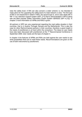 Deliverable D2 Public Contract N. 506184
14.02.2008 - 6 - SWOV
raise the safety level. A RIA can also concern a wider scheme i.e. be intended to
make plans for the upgrading the safety level of a total network or area. The first type
of RIA is not researched in detail in WP2, the second type is, and is also dealt with in
WP 11 as a decision support system (DST, [11]) that is demonstrated in WP12 along
with the Best practise Safety Information Expert System SEROES (WP 9 [12]). In
chapter 2 more information on APMs and RIAs is given.
All partners in WP2 are very experienced regarding the road safety situation in their
countries, that is in Austria, Portugal, Norway and the Netherlands. This is also the
case for other RipCord-Iserest partners in their countries; therefore a good insight in
the needs of practitioners is at hand within the consortium. The ideas on user needs
have also been discussed with practitioners at the 1st
Ripcord-Iserest Conference in
September 2006. User needs are the topic of chapter 3.
In chapter 4 the features of APMs and RIAs are held against the user needs to see
what possibilities there are to meet these needs. Recommendations are given on the
use of both instruments by practitioners.
 