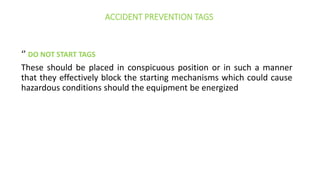 ACCIDENT PREVENTION TAGS
‘’ DO NOT START TAGS
These should be placed in conspicuous position or in such a manner
that they effectively block the starting mechanisms which could cause
hazardous conditions should the equipment be energized
 