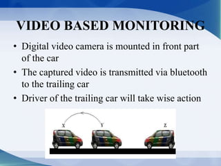 VIDEO BASED MONITORING 
• Digital video camera is mounted in front part 
of the car 
• The captured video is transmitted via bluetooth 
to the trailing car 
• Driver of the trailing car will take wise action 
 