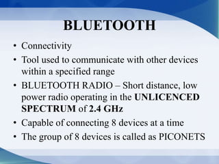 BLUETOOTH 
• Connectivity 
• Tool used to communicate with other devices 
within a specified range 
• BLUETOOTH RADIO – Short distance, low 
power radio operating in the UNLICENCED 
SPECTRUM of 2.4 GHz 
• Capable of connecting 8 devices at a time 
• The group of 8 devices is called as PICONETS 
 