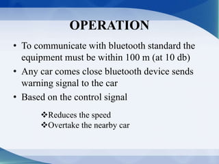 OPERATION 
• To communicate with bluetooth standard the 
equipment must be within 100 m (at 10 db) 
• Any car comes close bluetooth device sends 
warning signal to the car 
• Based on the control signal 
Reduces the speed 
Overtake the nearby car 
 