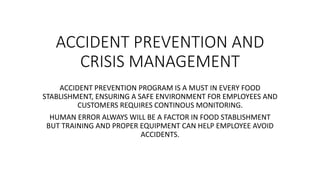 ACCIDENT PREVENTION AND
CRISIS MANAGEMENT
ACCIDENT PREVENTION PROGRAM IS A MUST IN EVERY FOOD
STABLISHMENT, ENSURING A SAFE ENVIRONMENT FOR EMPLOYEES AND
CUSTOMERS REQUIRES CONTINOUS MONITORING.
HUMAN ERROR ALWAYS WILL BE A FACTOR IN FOOD STABLISHMENT
BUT TRAINING AND PROPER EQUIPMENT CAN HELP EMPLOYEE AVOID
ACCIDENTS.
 