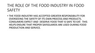 THE ROLE OF THE FOOD INDUSTRY IN FOOD
SAFETY
• THE FOOD INDUSTRY HAS ACCEPTED GREATER RESPONSIBILITY FOR
OVERSEEING THE SA...