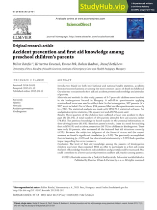 K O N T A K T 1 ( 2 0 1 5 ) 4 9 – 5 4
Available online at www.sciencedirect.com
journal homepage: http://www.elsevier.com/locate/kontakt
Original research article
Accident prevention and first aid knowledge among
preschool children’s parents
Bálint Bánfai *, Krisztina Deutsch, Emese Pék, Balazs Radnai, József Betlehem
University of Pecs, Faculty of Health Sciences Institute of Emergency Care and Health Pedagogy, Hungary
I N F O R M A C E O Č L Á N K U
Received: 2014-10-05
Accepted: 2015-01-12
Published online: 2015-03-10
Keywords:
Parents
First aid
Accident prevention
Kindergarten
A B S T R A C T
Introduction: Based on both international and national health statistics, accidents
from various mechanisms are among the most common causes of death in childhood.
Our aim was to examine the first aid and accident prevention knowledge and attitudes
of parents.
Materials and methods: In this study, parents of 3–7 years old children were involved
in six kindergartens located in Hungary. A self-fill-in questionnaire applying
standardized items was used to collect data. In the investigation, 307 parents (N =
307) were included. Out of them, 234 persons filled out the questionnaire correctly
(n = 234). The statistical analysis was made with SPSS 20.0 statistical software. For
analysis descriptive statistics, Chi-square-test and ANOVA were used.
Results: Three-quarters of the children have suffered at least one accident in their
past life (74.3%). A total number of 174 parents attended first aid courses earlier
(74.4%). The previous knowledge is based mainly on the personal information on
their driving license (81.6%). Based on parent’s results, there is a need for teaching
first aid (70.5%) and accident prevention (89.7%) to children in kindergarten. There
were only 10 parents, who answered all the featured first aid situations correctly
(4.3%). Between the subjective judgment of the financial status and the correct
answers we found a significant correlation (p = 0.03). The previously accomplished
first aid training (p < 0.05) and the educational attainment (p = 0.029) had a positive
impact regarding the correct answers.
Conclusion: The level of first aid knowledge among the parents of kindergarten
children was lower than expected. With an offer to participate in a first aid course
the level of knowledge from both sides (children and parents) could be increased. This
could contribute to a better accident prevention andfirst aid practice among parents.
© 2015 Jihočeská univerzita v Českých Budějovicích, Zdravotně sociální fakulta.
Published by Elsevier Urban & Partner Sp. z o. o. All rights reserved.
* Korespondenční autor: Bálint Bánfai, Vorosmarty u. 4., 7621 Pecs, Hungary; email: balint.banfai@etk.pte.hu
http://dx.doi.org/10.1016/j.kontakt.2015.01.001
KONTAKT XVII/1: 49–54 • ISSN 1212-4117 (Print) • ISSN 1804-7122 (Online)
2014 • Volume 16 • Issue 1 • ISSN 1212-4117 (print) • ISSN 1804-7122 (on-line)
O š e t ř O v A t e l s t v í
Článek citujte takto: Bánfai B, Deutsch K, Pék E, Radnai B, Betlehem J. Accident prevention and first aid knowledge among preschool children’s parents. Kontakt 2015; 17(1):
e42–e47; http://dx.doi.org/10.1016/j.kontakt.2015.01.001
 