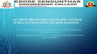 ACCIDENT PREVENTION AND TRAFFIC CONTROL
AT HILL STATIONS USING MACHINE LEARNING
DR. S. TAMIL SELVAN1, MR. N. NITHYANANTHAN 2, MR. K. NANTHAKUMAR 3,
MR. MD RAHIL MURAD4
ASSISTANT PROFESSOR1, STUDENTS 1 2 3, DEPARTMENT OF COMPUTER SCIENCE
AND ENGINEERING.
 