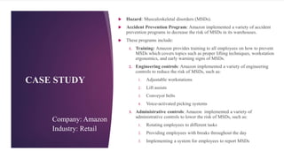CASE STUDY
 Hazard: Musculoskeletal disorders (MSDs).
 Accident Prevention Program: Amazon implemented a variety of accident
prevention programs to decrease the risk of MSDs in its warehouses.
 These programs include:
1. Training: Amazon provides training to all employees on how to prevent
MSDs which covers topics such as proper lifting techniques, workstation
ergonomics, and early warning signs of MSDs.
2. Engineering controls: Amazon implemented a variety of engineering
controls to reduce the risk of MSDs, such as:
1. Adjustable workstations
2. Lift assists
3. Conveyor belts
4. Voice-activated picking systems
3. Administrative controls: Amazon implemented a variety of
administrative controls to lower the risk of MSDs, such as:
1. Rotating employees to different tasks
2. Providing employees with breaks throughout the day
3. Implementing a system for employees to report MSDs
Company: Amazon
Industry: Retail
15
 
