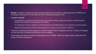  Results: Amazon's accident prevention program has been successful in reducing the rate of MSDs in its
warehouses. Between 2017 and 2020, the rate of MSDs decreased by 20%.
 Lessons Learned:
1. A comprehensive accident prevention program that includes training, engineering controls, and administrative
controls can be effective in reducing the risk of MSDs.
2. It is important to involve employees in the development and implementation of an accident prevention program.
3. Regular monitoring and evaluation of the program are necessary to ensure that it is effective.
 Amazon's accident prevention program is a good example of how companies can use a variety of strategies
to lower the risk of accidents and injuries in the workplace.
 The program has been successful in reducing the rate of MSDs, which has improved the safety and well-
being of Amazon employees.
16
 