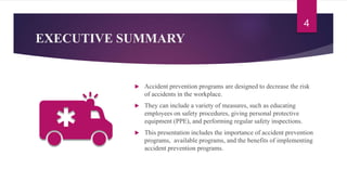 EXECUTIVE SUMMARY
 Accident prevention programs are designed to decrease the risk
of accidents in the workplace.
 They can include a variety of measures, such as educating
employees on safety procedures, giving personal protective
equipment (PPE), and performing regular safety inspections.
 This presentation includes the importance of accident prevention
programs, available programs, and the benefits of implementing
accident prevention programs.
4
 