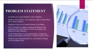 PROBLEM STATEMENT
 Accidents are a major problem in the workplace.
 Workers, their families, and companies suffer terrible effects
due to these incidents.
 Employers lose a lot of money because of accidents.
 Over 2.6 million workplace injuries and illnesses were
reported in the United States in 2020, according to the
Bureau of Labor Statistics.
 In the United States, it was predicted that occupational
diseases and injuries will cost $1.2 trillion overall in 2020.
 Medical costs, missed productivity, and property damage
are all included in this.
5
 