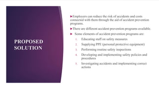 PROPOSED
SOLUTION
Employers can reduce the risk of accidents and costs
connected with them through the aid of accident prevention
programs.
There are different accident prevention programs available.
 Some elements of accident prevention programs are:
1. Educating staff on safety measures
2. Supplying PPE (personal protective equipment)
3. Performing routine safety inspections
4. Developing and implementing safety policies and
procedures
5. Investigating accidents and implementing correct
actions
6
 