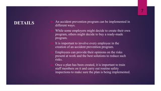 DETAILS  An accident prevention program can be implemented in
different ways.
 While some employers might decide to create their own
program, others might decide to buy a ready-made
program.
 It is important to involve every employee in the
creation of an accident prevention program.
 Employees can provide their opinions on the risks
present at work and the best solutions to reduce such
risks.
 Once a plan has been created, it is important to train
staff members on it and carry out routine safety
inspections to make sure the plan is being implemented.
7
 